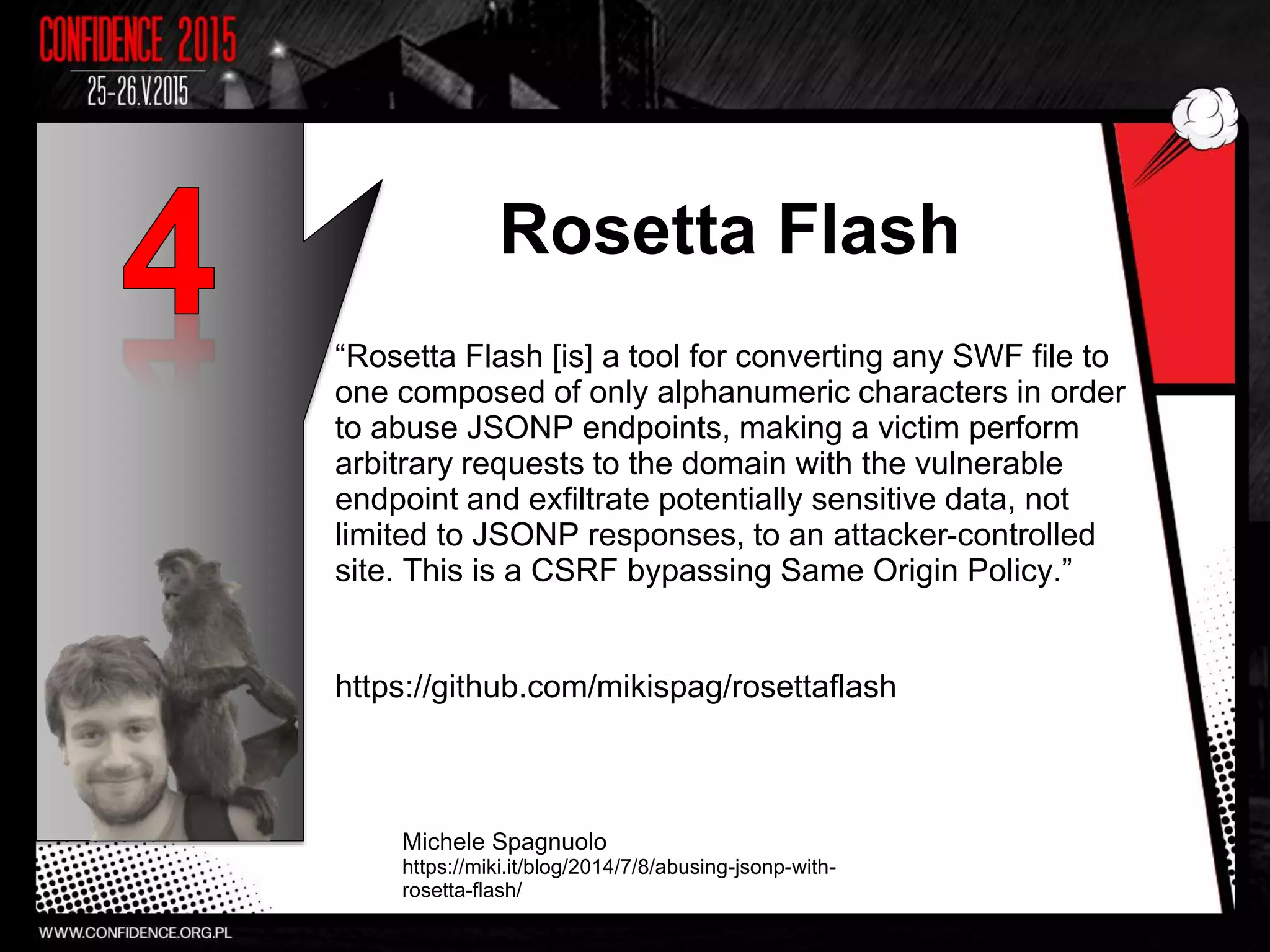 Rosetta Flash
“Rosetta Flash [is] a tool for converting any SWF file to
one composed of only alphanumeric characters in order
to abuse JSONP endpoints, making a victim perform
arbitrary requests to the domain with the vulnerable
endpoint and exfiltrate potentially sensitive data, not
limited to JSONP responses, to an attacker-controlled
site. This is a CSRF bypassing Same Origin Policy.”
https://github.com/mikispag/rosettaflash
Michele Spagnuolo
https://miki.it/blog/2014/7/8/abusing-jsonp-with-
rosetta-flash/
18
 