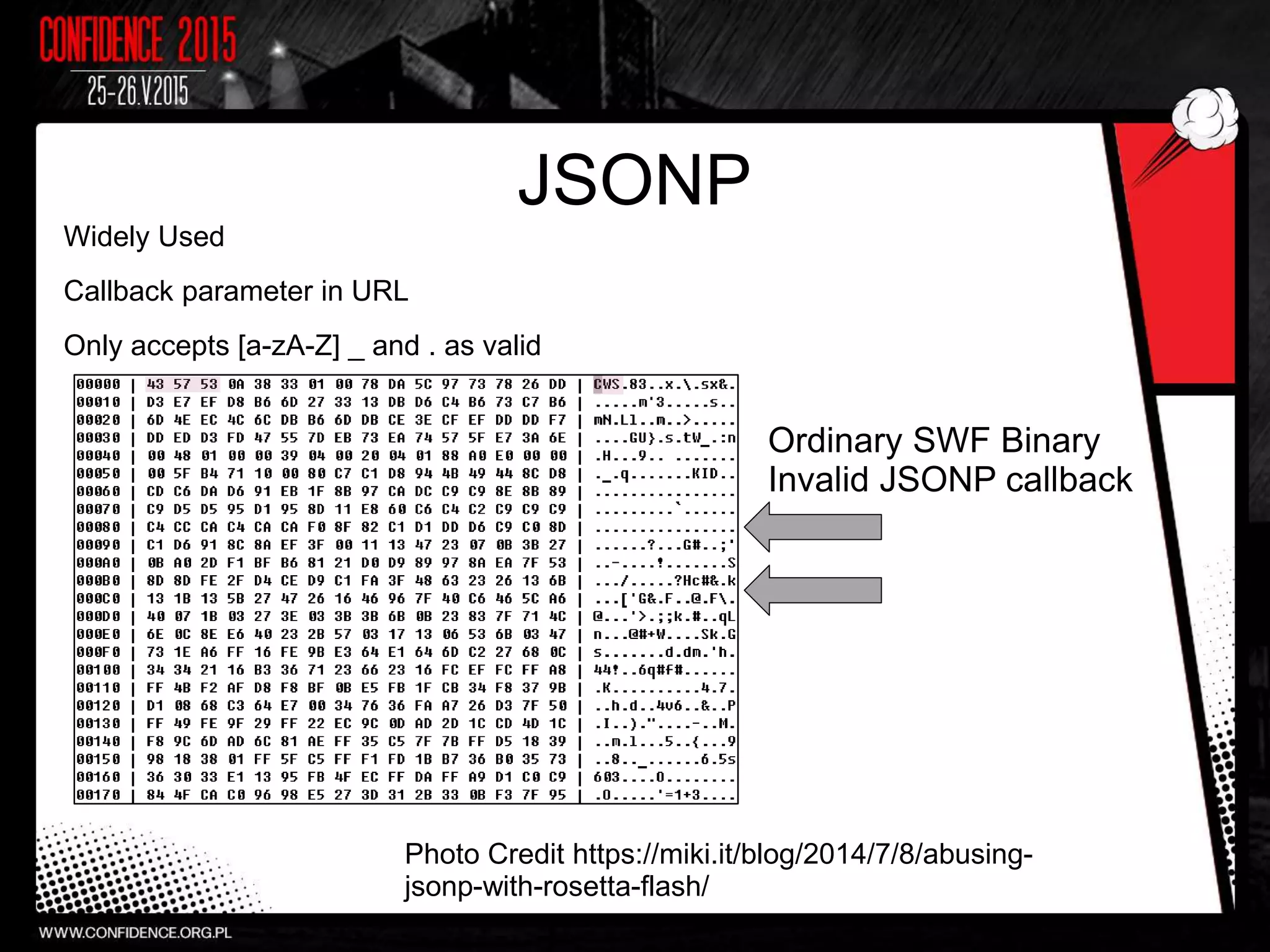 JSONP
Widely Used
Callback parameter in URL
Only accepts [a-zA-Z] _ and . as valid
Photo Credit https://miki.it/blog/2014/7/8/abusing-
jsonp-with-rosetta-flash/
Ordinary SWF Binary
Invalid JSONP callback
 