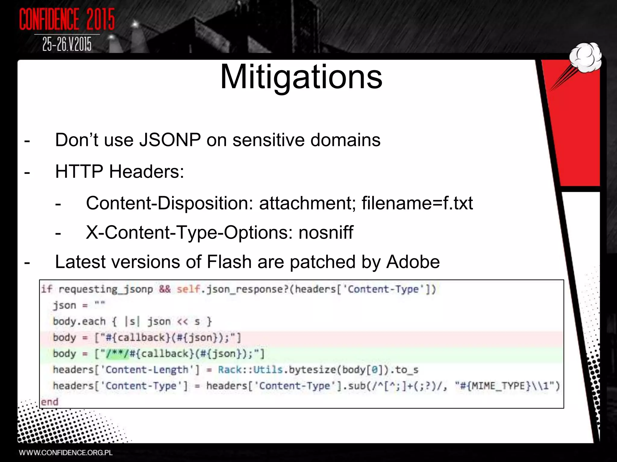 Mitigations
- Don’t use JSONP on sensitive domains
- HTTP Headers:
- Content-Disposition: attachment; filename=f.txt
- X-Content-Type-Options: nosniff
- Latest versions of Flash are patched by Adobe
 