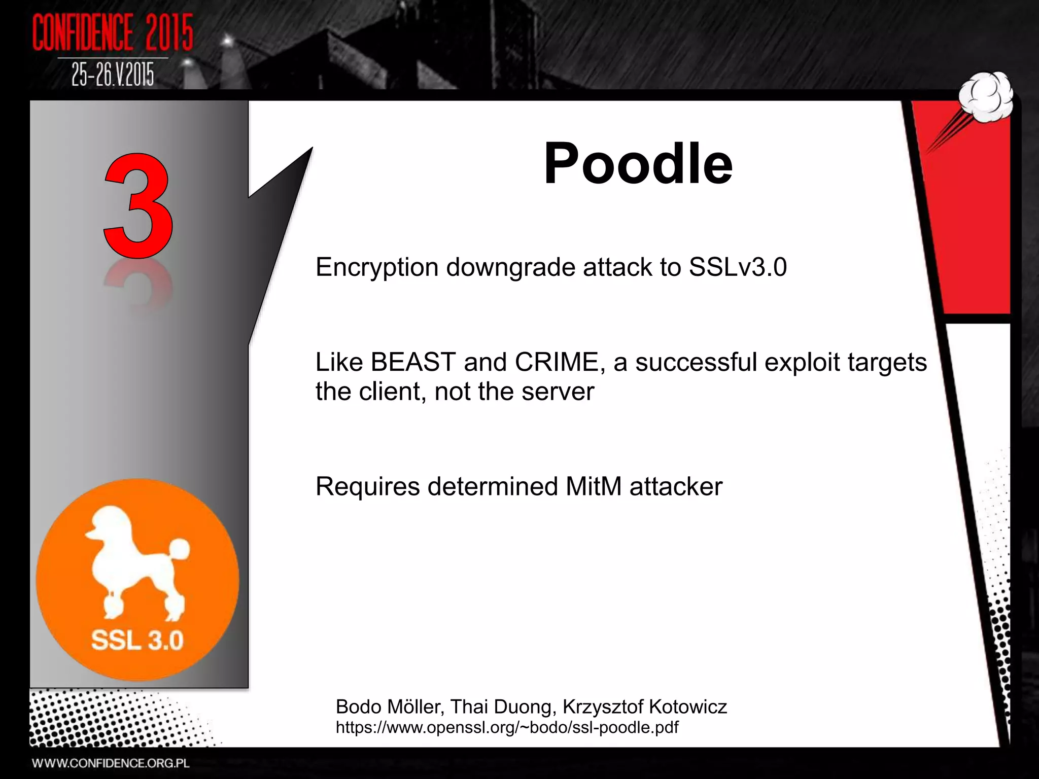 Poodle
Encryption downgrade attack to SSLv3.0
Like BEAST and CRIME, a successful exploit targets
the client, not the server
Requires determined MitM attacker
Bodo Möller, Thai Duong, Krzysztof Kotowicz
https://www.openssl.org/~bodo/ssl-poodle.pdf
 