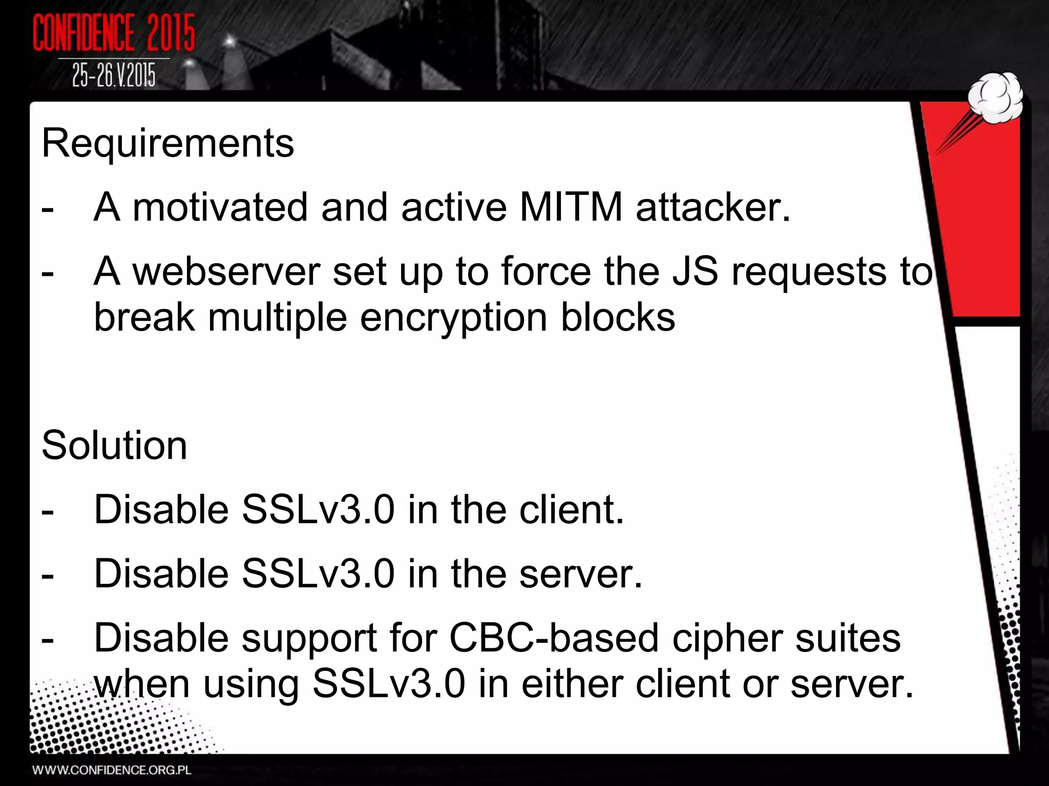 Requirements
- A motivated and active MITM attacker.
- A webserver set up to force the JS requests to
break multiple encryption blocks
Solution
- Disable SSLv3.0 in the client.
- Disable SSLv3.0 in the server.
- Disable support for CBC-based cipher suites
when using SSLv3.0 in either client or server.
 
