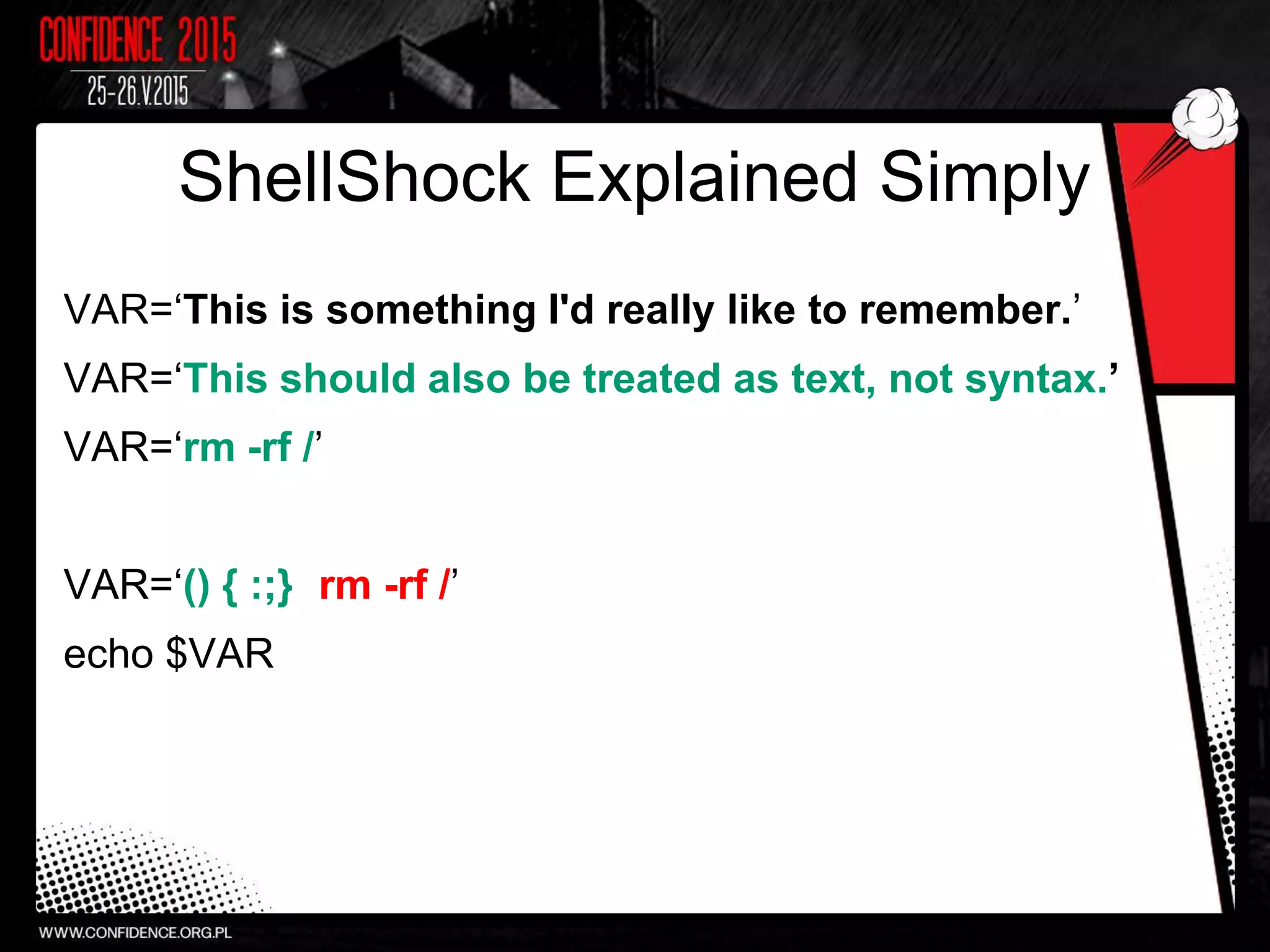 ShellShock Explained Simply
VAR=‘This is something I'd really like to remember.’
VAR=‘This should also be treated as text, not syntax.’
VAR=‘rm -rf /’
VAR=‘() { :;}; rm -rf /’
echo $VAR
 