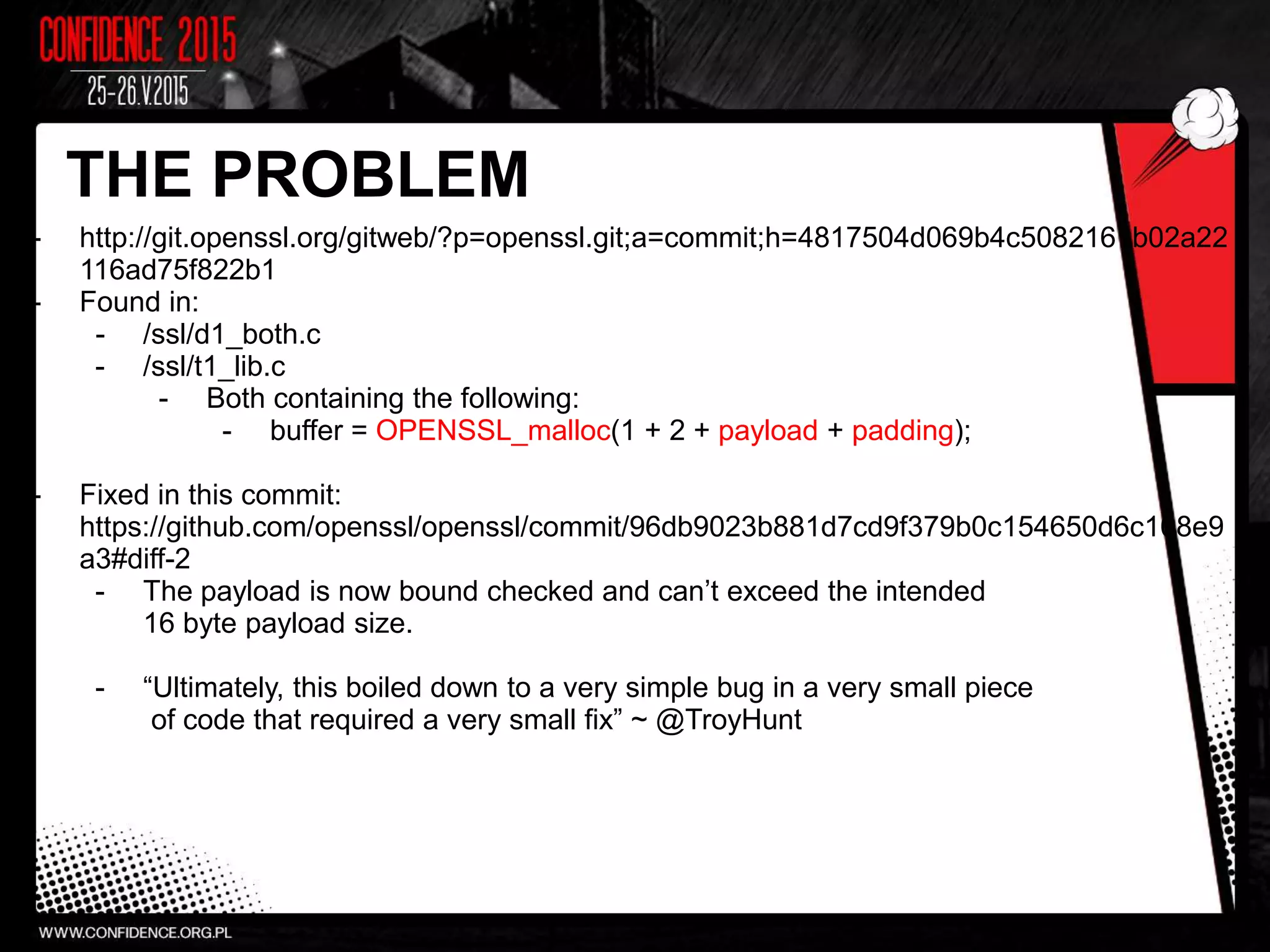 THE PROBLEM
- http://git.openssl.org/gitweb/?p=openssl.git;a=commit;h=4817504d069b4c5082161b02a22
116ad75f822b1
- Found in:
- /ssl/d1_both.c
- /ssl/t1_lib.c
- Both containing the following:
- buffer = OPENSSL_malloc(1 + 2 + payload + padding);
- Fixed in this commit:
https://github.com/openssl/openssl/commit/96db9023b881d7cd9f379b0c154650d6c108e9
a3#diff-2
- The payload is now bound checked and can’t exceed the intended
16 byte payload size.
- “Ultimately, this boiled down to a very simple bug in a very small piece
of code that required a very small fix” ~ @TroyHunt
 
