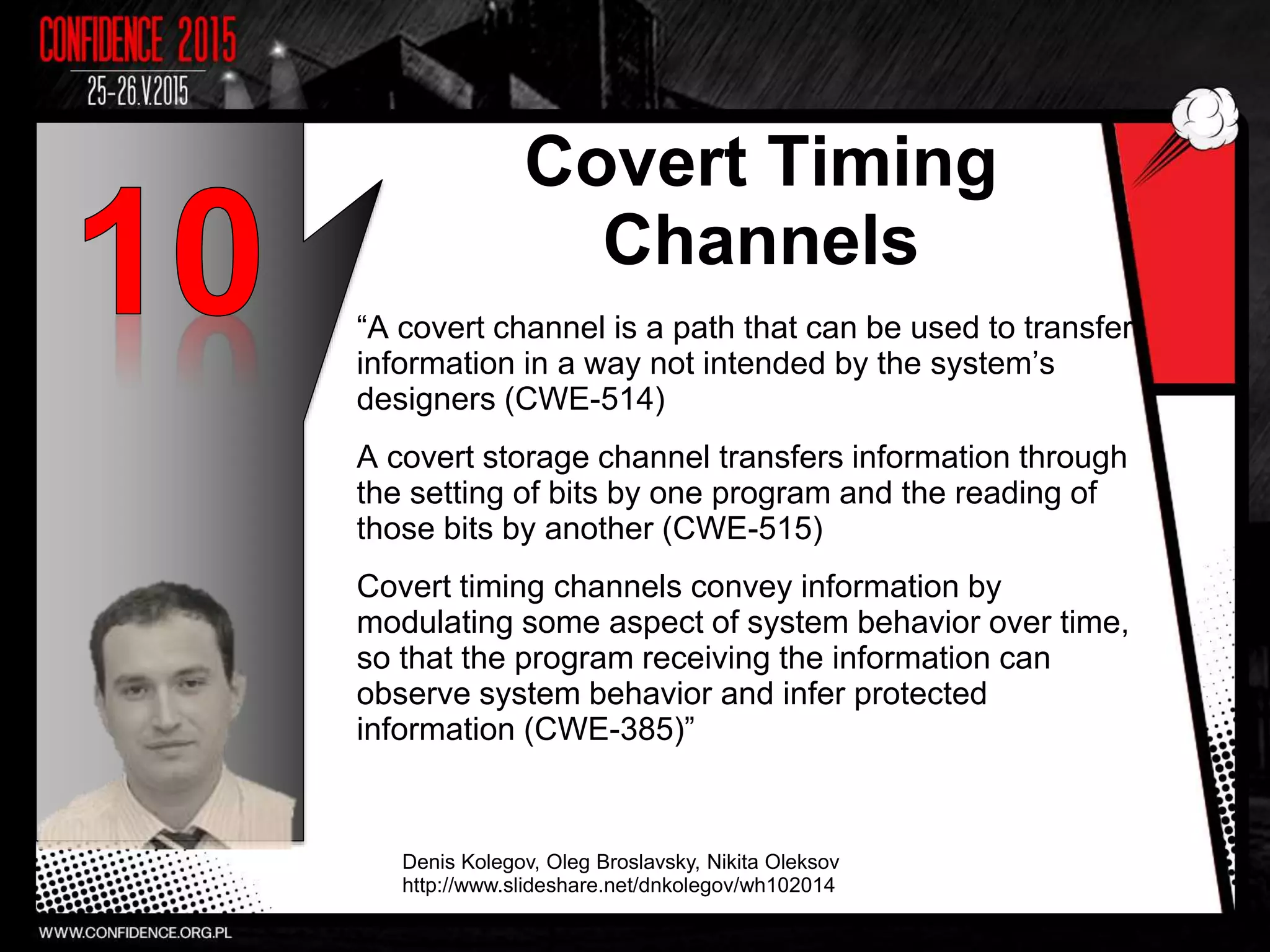 Covert Timing
Channels
“A covert channel is a path that can be used to transfer
information in a way not intended by the system’s
designers (CWE-514)
A covert storage channel transfers information through
the setting of bits by one program and the reading of
those bits by another (CWE-515)
Covert timing channels convey information by
modulating some aspect of system behavior over time,
so that the program receiving the information can
observe system behavior and infer protected
information (CWE-385)”
Denis Kolegov, Oleg Broslavsky, Nikita Oleksov
http://www.slideshare.net/dnkolegov/wh102014
5
 