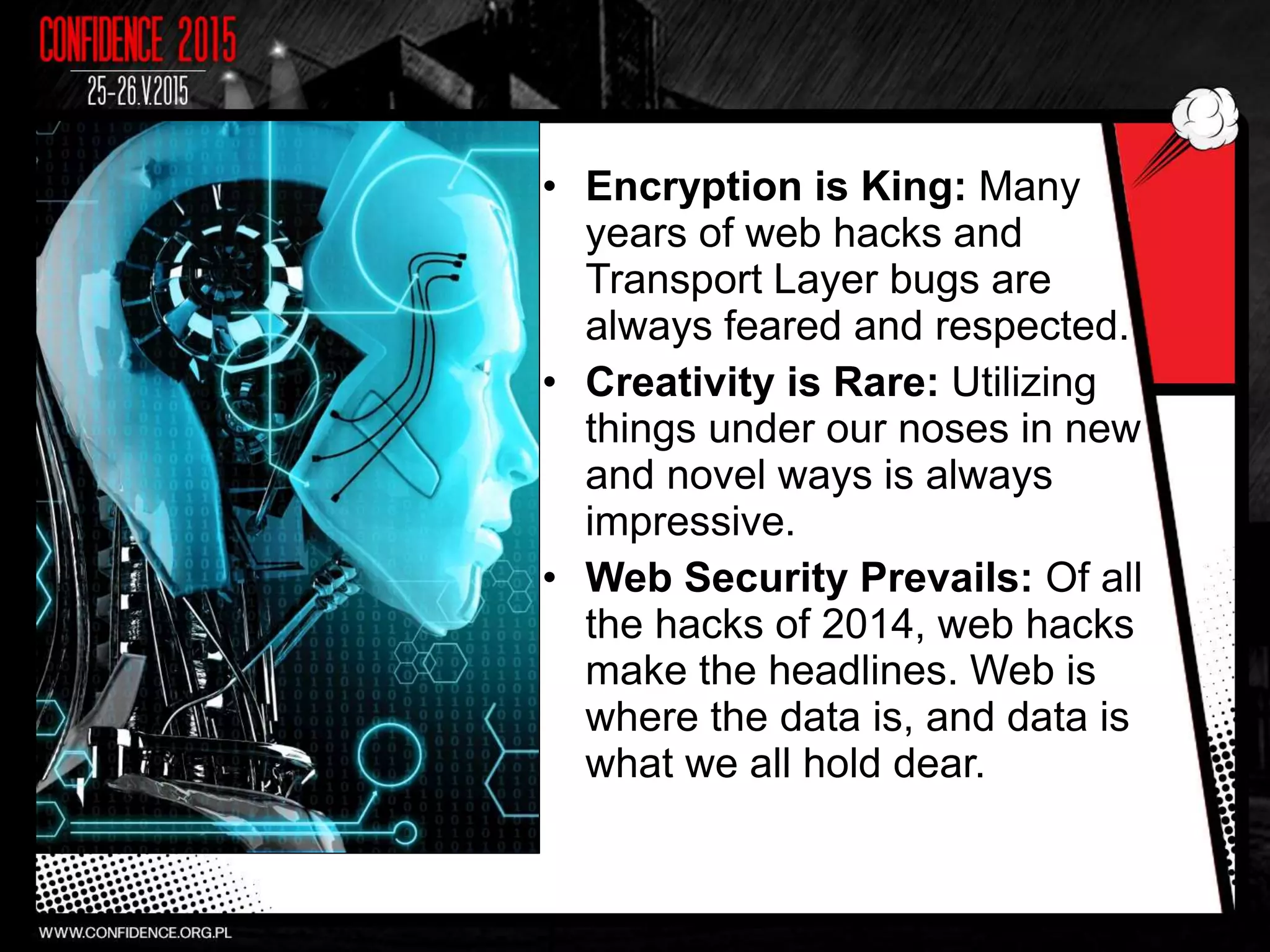 • Encryption is King: Many
years of web hacks and
Transport Layer bugs are
always feared and respected.
• Creativity is Rare: Utilizing
things under our noses in new
and novel ways is always
impressive.
• Web Security Prevails: Of all
the hacks of 2014, web hacks
make the headlines. Web is
where the data is, and data is
what we all hold dear.
 