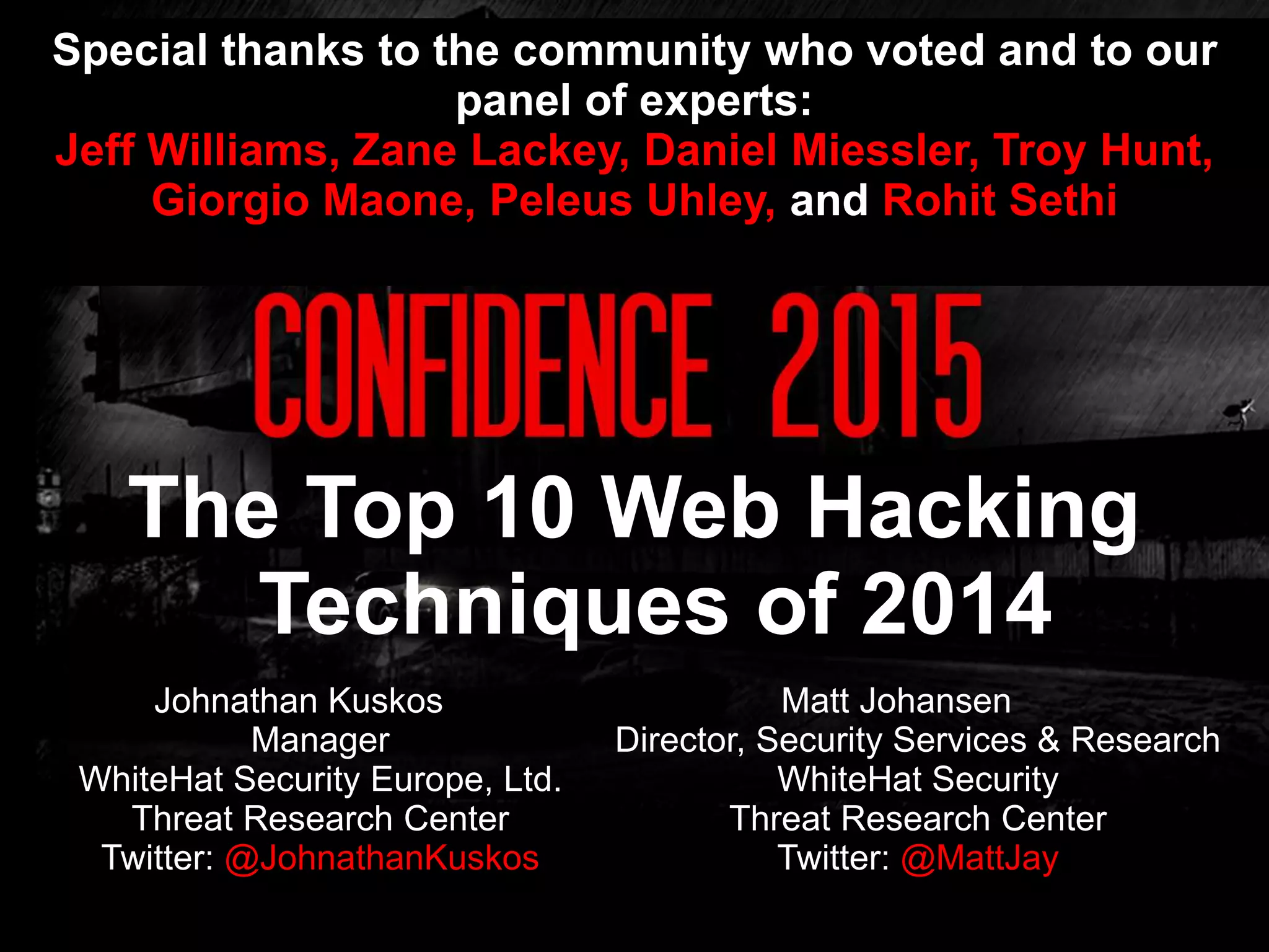 Johnathan Kuskos
Manager
WhiteHat Security Europe, Ltd.
Threat Research Center
Twitter: @JohnathanKuskos
The Top 10 Web Hacking
Techniques of 2014
Matt Johansen
Director, Security Services & Research
WhiteHat Security
Threat Research Center
Twitter: @MattJay
Special thanks to the community who voted and to our
panel of experts:
Jeff Williams, Zane Lackey, Daniel Miessler, Troy Hunt,
Giorgio Maone, Peleus Uhley, and Rohit Sethi
 