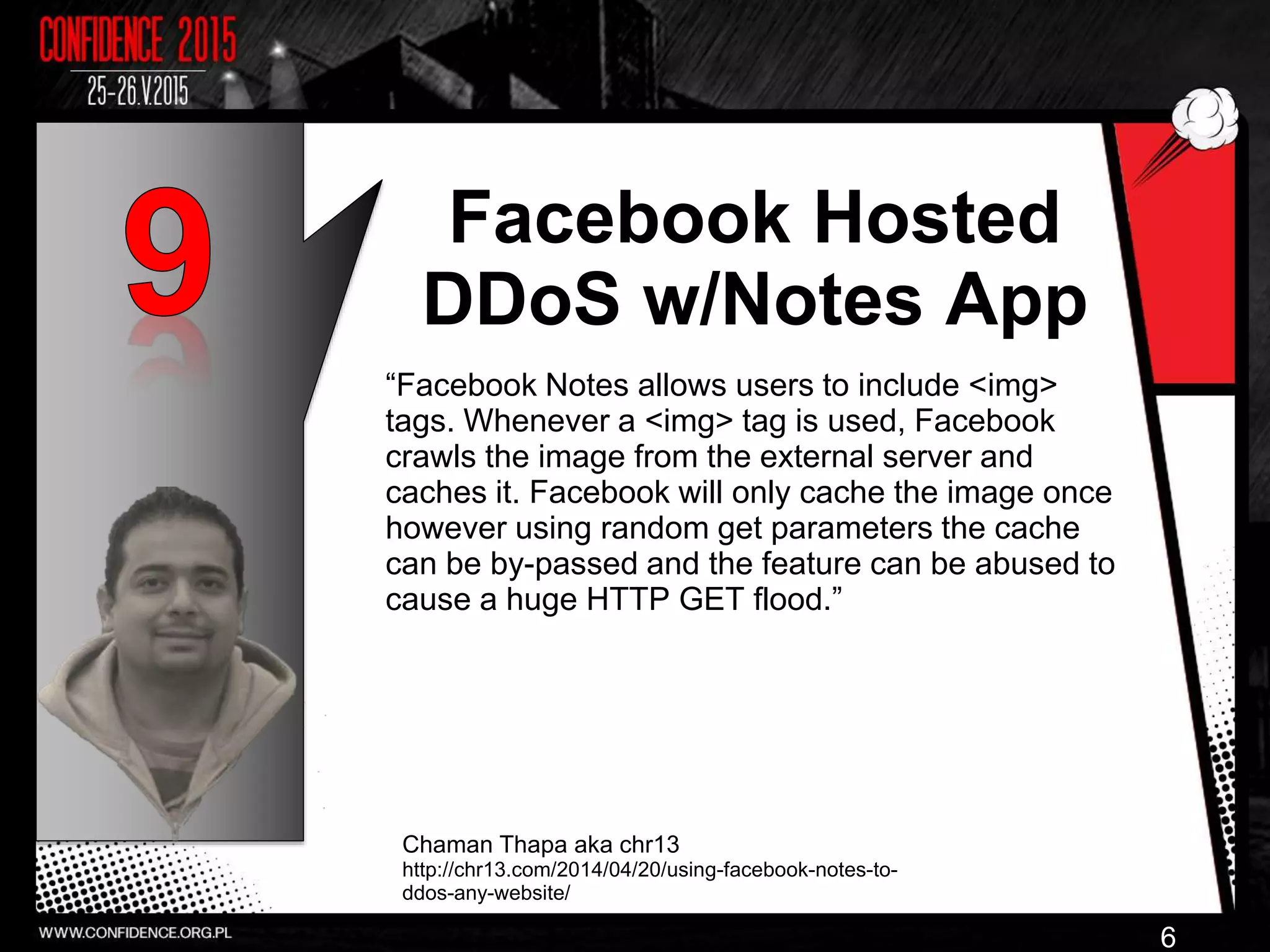 Facebook Hosted
DDoS w/Notes App
“Facebook Notes allows users to include <img>
tags. Whenever a <img> tag is used, Facebook
crawls the image from the external server and
caches it. Facebook will only cache the image once
however using random get parameters the cache
can be by-passed and the feature can be abused to
cause a huge HTTP GET flood.”
Chaman Thapa aka chr13
http://chr13.com/2014/04/20/using-facebook-notes-to-
ddos-any-website/
6
 