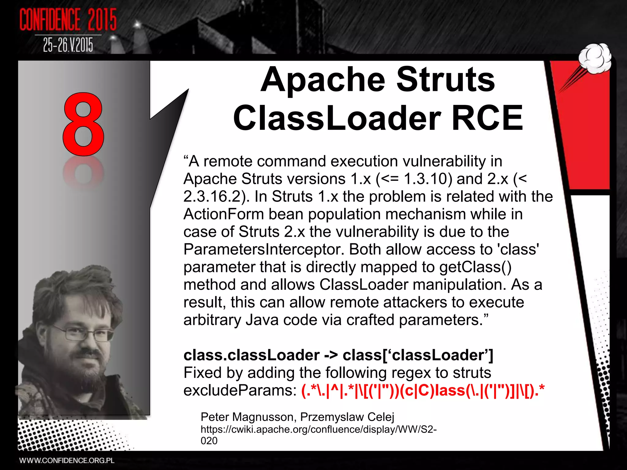 Apache Struts
ClassLoader RCE
“A remote command execution vulnerability in
Apache Struts versions 1.x (<= 1.3.10) and 2.x (<
2.3.16.2). In Struts 1.x the problem is related with the
ActionForm bean population mechanism while in
case of Struts 2.x the vulnerability is due to the
ParametersInterceptor. Both allow access to 'class'
parameter that is directly mapped to getClass()
method and allows ClassLoader manipulation. As a
result, this can allow remote attackers to execute
arbitrary Java code via crafted parameters.”
class.classLoader -> class[‘classLoader’]
Fixed by adding the following regex to struts
excludeParams: (.*.|^|.*|[('|"))(c|C)lass(.|('|")]|[).*
Peter Magnusson, Przemyslaw Celej
https://cwiki.apache.org/confluence/display/WW/S2-
020
7
 