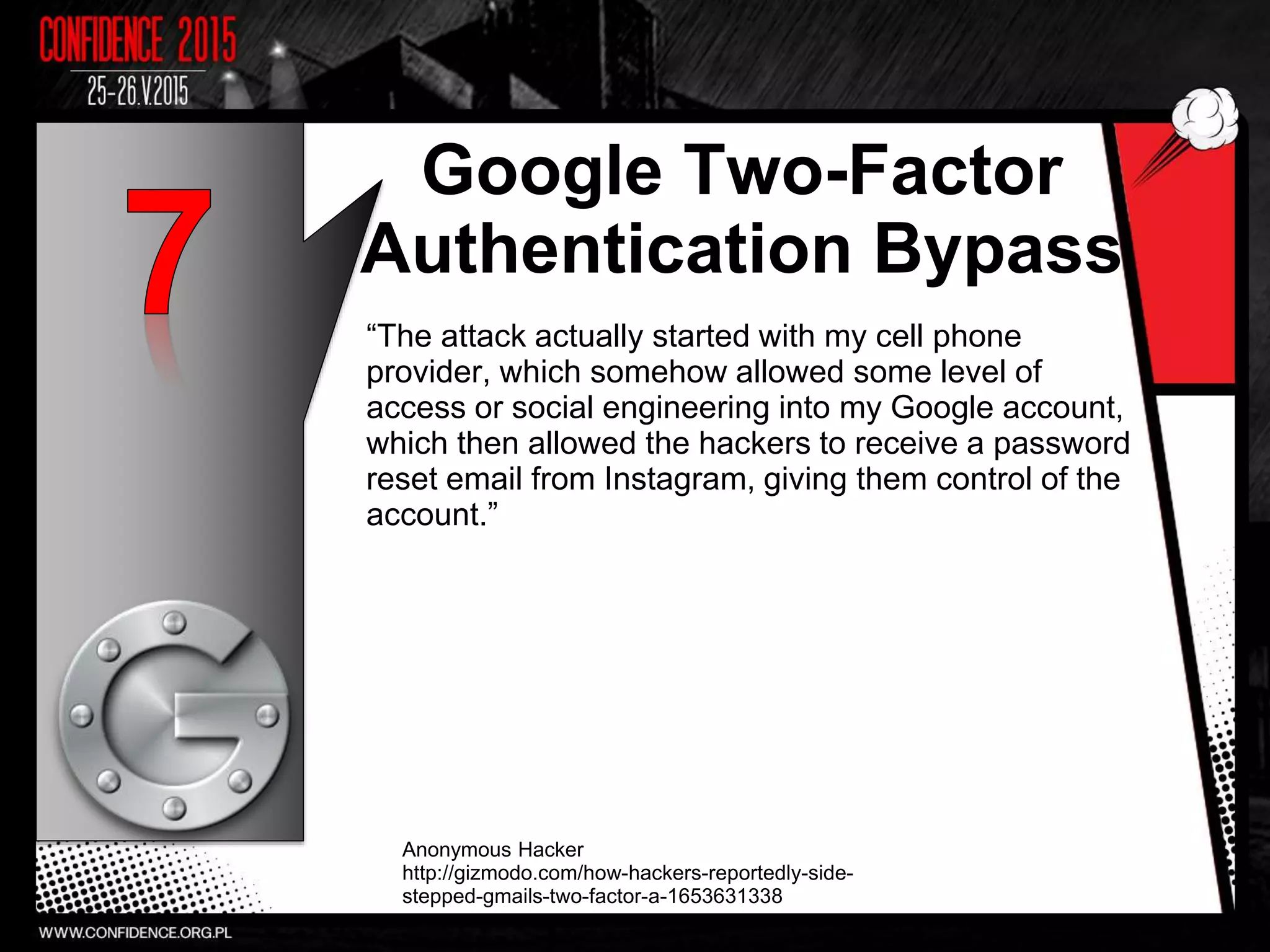 Google Two-Factor
Authentication Bypass
“The attack actually started with my cell phone
provider, which somehow allowed some level of
access or social engineering into my Google account,
which then allowed the hackers to receive a password
reset email from Instagram, giving them control of the
account.”
Anonymous Hacker
http://gizmodo.com/how-hackers-reportedly-side-
stepped-gmails-two-factor-a-1653631338
8
 