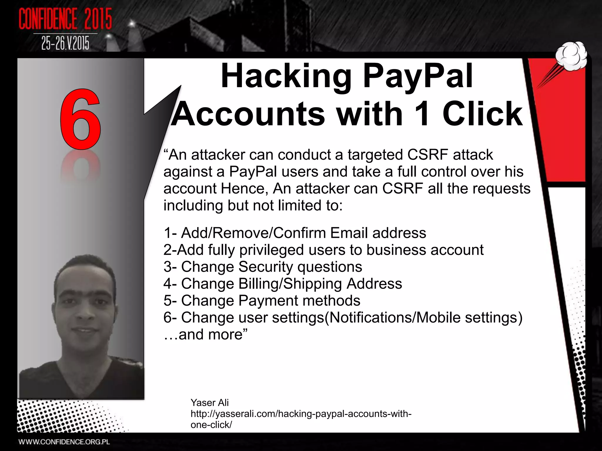 Hacking PayPal
Accounts with 1 Click
“An attacker can conduct a targeted CSRF attack
against a PayPal users and take a full control over his
account Hence, An attacker can CSRF all the requests
including but not limited to:
1- Add/Remove/Confirm Email address
2-Add fully privileged users to business account
3- Change Security questions
4- Change Billing/Shipping Address
5- Change Payment methods
6- Change user settings(Notifications/Mobile settings)
…and more”
Yaser Ali
http://yasserali.com/hacking-paypal-accounts-with-
one-click/
9
 