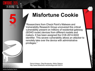 Misfortune Cookie
“Researchers from Check Point’s Malware and
Vulnerability Research Group uncovered this critical
vulnerability present on millions of residential gateway
(SOHO router) devices from different models and
makers. It has been assigned the CVE-2014-9222
identifier. This severe vulnerability allows an attacker to
remotely take over the device with administrative
privileges.”
Denis Kolegov, Oleg Broslavsky, Nikita Oleksov
http://www.slideshare.net/dnkolegov/wh102014
10
 