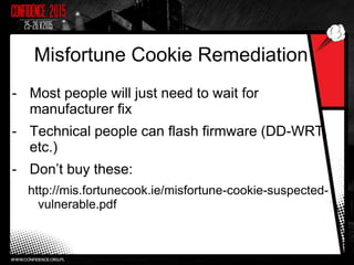 Misfortune Cookie Remediation
- Most people will just need to wait for
manufacturer fix
- Technical people can flash firmware (DD-WRT,
etc.)
- Don’t buy these:
http://mis.fortunecook.ie/misfortune-cookie-suspected-
vulnerable.pdf
 
