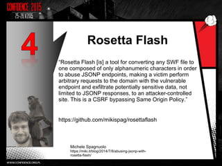 Rosetta Flash
“Rosetta Flash [is] a tool for converting any SWF file to
one composed of only alphanumeric characters in order
to abuse JSONP endpoints, making a victim perform
arbitrary requests to the domain with the vulnerable
endpoint and exfiltrate potentially sensitive data, not
limited to JSONP responses, to an attacker-controlled
site. This is a CSRF bypassing Same Origin Policy.”
https://github.com/mikispag/rosettaflash
Michele Spagnuolo
https://miki.it/blog/2014/7/8/abusing-jsonp-with-
rosetta-flash/
18
 