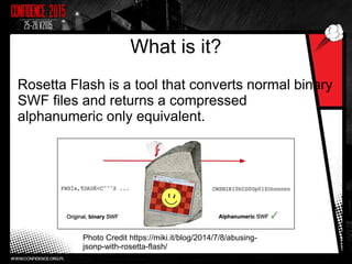 What is it?
Rosetta Flash is a tool that converts normal binary
SWF files and returns a compressed
alphanumeric only equivalent.
Photo Credit https://miki.it/blog/2014/7/8/abusing-
jsonp-with-rosetta-flash/
 