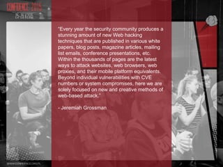 “Every year the security community produces a
stunning amount of new Web hacking
techniques that are published in various white
papers, blog posts, magazine articles, mailing
list emails, conference presentations, etc.
Within the thousands of pages are the latest
ways to attack websites, web browsers, web
proxies, and their mobile platform equivalents.
Beyond individual vulnerabilities with CVE
numbers or system compromises, here we are
solely focused on new and creative methods of
web-based attack.”
- Jeremiah Grossman
 