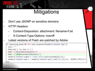 Mitigations
- Don’t use JSONP on sensitive domains
- HTTP Headers:
- Content-Disposition: attachment; filename=f.txt
- X-Content-Type-Options: nosniff
- Latest versions of Flash are patched by Adobe
 