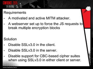 Requirements
- A motivated and active MITM attacker.
- A webserver set up to force the JS requests to
break multiple encryption blocks
Solution
- Disable SSLv3.0 in the client.
- Disable SSLv3.0 in the server.
- Disable support for CBC-based cipher suites
when using SSLv3.0 in either client or server.
 