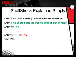ShellShock Explained Simply
VAR=‘This is something I'd really like to remember.’
VAR=‘This should also be treated as text, not syntax.’
VAR=‘rm -rf /’
VAR=‘() { :;}; rm -rf /’
echo $VAR
 