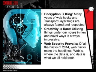 • Encryption is King: Many
years of web hacks and
Transport Layer bugs are
always feared and respected.
• Creativity is Rare: Utilizing
things under our noses in new
and novel ways is always
impressive.
• Web Security Prevails: Of all
the hacks of 2014, web hacks
make the headlines. Web is
where the data is, and data is
what we all hold dear.
 