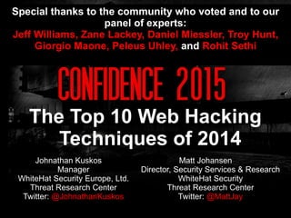 Johnathan Kuskos
Manager
WhiteHat Security Europe, Ltd.
Threat Research Center
Twitter: @JohnathanKuskos
The Top 10 Web Hacking
Techniques of 2014
Matt Johansen
Director, Security Services & Research
WhiteHat Security
Threat Research Center
Twitter: @MattJay
Special thanks to the community who voted and to our
panel of experts:
Jeff Williams, Zane Lackey, Daniel Miessler, Troy Hunt,
Giorgio Maone, Peleus Uhley, and Rohit Sethi
 