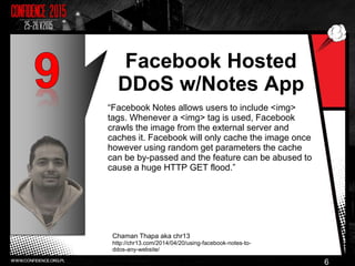 Facebook Hosted
DDoS w/Notes App
“Facebook Notes allows users to include <img>
tags. Whenever a <img> tag is used, Facebook
crawls the image from the external server and
caches it. Facebook will only cache the image once
however using random get parameters the cache
can be by-passed and the feature can be abused to
cause a huge HTTP GET flood.”
Chaman Thapa aka chr13
http://chr13.com/2014/04/20/using-facebook-notes-to-
ddos-any-website/
6
 