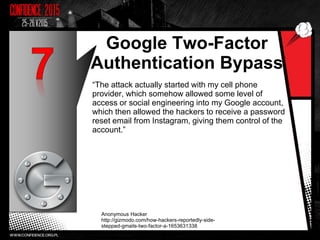 Google Two-Factor
Authentication Bypass
“The attack actually started with my cell phone
provider, which somehow allowed some level of
access or social engineering into my Google account,
which then allowed the hackers to receive a password
reset email from Instagram, giving them control of the
account.”
Anonymous Hacker
http://gizmodo.com/how-hackers-reportedly-side-
stepped-gmails-two-factor-a-1653631338
8
 