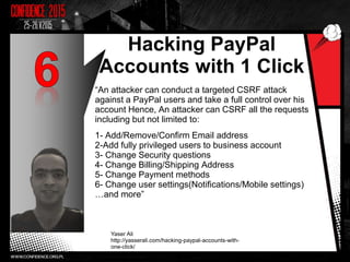 Hacking PayPal
Accounts with 1 Click
“An attacker can conduct a targeted CSRF attack
against a PayPal users and take a full control over his
account Hence, An attacker can CSRF all the requests
including but not limited to:
1- Add/Remove/Confirm Email address
2-Add fully privileged users to business account
3- Change Security questions
4- Change Billing/Shipping Address
5- Change Payment methods
6- Change user settings(Notifications/Mobile settings)
…and more”
Yaser Ali
http://yasserali.com/hacking-paypal-accounts-with-
one-click/
9
 