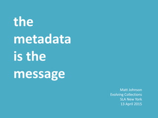 the
metadata
is the
message
Matt Johnson
Evolving Collections
SLA New York
13 April 2015
 