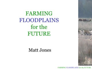 FARMING
FLOODPLAINS
    for the
   FUTURE

  Matt Jones


               FARMING FLOODPLAINS for the FUTURE
 