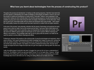 What have you learnt about technologies from the process of constructing this product?
Throughout the process and development of making my title opening sequence, I feel that I have learnt lots
and have gained a understanding and a better knowledge on technologies and effects in which to use, from
the process of creating and developing my media product. Personally, I believe I have progressed a vast
amount from making our short continuity task to the real title opening sequence. As well as learning from the
mistakes my group and I have made during the tasks and stages of development. On the other hand, I think
that my group and I had limited quality with the camera and equipment which was provided. I didn’t expect
film studio quality, however the camera could have been improved for a better finish and higher resolution.
At the start of the process I was extremely unfamiliar with the pieces of technology and equipment we were
going to use to shoot our tasks. Such as the camera and the tripod. I had never used a tripod before and
therefore I needed to learn how to assemble, setup and disassemble the tripod safely and correctly. I have
also learnt how different camera angles and techniques can be used to achieve different meanings and
effects on the audience. This knowledge really help my and my group with the scenes in our tasks as we
used the camera to convey different meanings and effects.
Furthermore, because of the practice on the continuity task of using the technologies and equipment, when it
came to filming, I had a good understanding and better knowledge which helped my group and I achieve the
shots we wanted to achieve. This involved making sure we used the tripod at all times to ensure the shots
and scenes were steady and level. This helped us to achieve professional looking shots. We also had to
change and adjust the level of height the tripod was at to get more angles and meaning within the shots and
scenes.
Lastly, the editing stage of production was were I struggled the most and did not have a understanding of
what to do. The software in which we used was Adobe Premier Pro on the Apple Macs. However, through
practice and time editing with a group member, I have learnt more and have a understanding and a better
knowledge about how to edit shots such as cutting and adding effects such as fades and music.
 