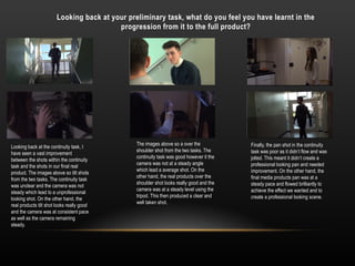 Looking back at your preliminary task, what do you feel you have learnt in the
progression from it to the full product?
Looking back at the continuity task, I
have seen a vast improvement
between the shots within the continuity
task and the shots in our final real
product. The images above so tilt shots
from the two tasks. The continuity task
was unclear and the camera was not
steady which lead to a unprofessional
looking shot. On the other hand, the
real products tilt shot looks really good
and the camera was at consistent pace
as well as the camera remaining
steady.
The images above so a over the
shoulder shot from the two tasks. The
continuity task was good however it the
camera was not at a steady angle
which lead a average shot. On the
other hand, the real products over the
shoulder shot looks really good and the
camera was at a steady level using the
tripod. This then produced a clear and
well taken shot.
Finally, the pan shot in the continuity
task was poor as it didn’t flow and was
jolted. This meant it didn’t create a
professional looking pan and needed
improvement. On the other hand, the
final media products pan was at a
steady pace and flowed brilliantly to
achieve the effect we wanted and to
create a professional looking scene.
 