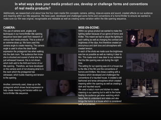 Additionally, we researched a lot about how the four main media film concepts: camera, editing, mise-en-scene and sound, created effects on our audience
and meaning within our title sequence. We have used, developed and challenged some forms and conventions of a horror/thriller to ensure we wanted to
make sure our film was original, recognisable and relatable as well as creating some variation within the title opening sequence.
CAMERA:
The use of camera work, angles and
techniques in our horror/thriller title opening
sequence have been used from research of
various real media products. This is a shot of
an extreme-close up. We have used this
camera angle to create meaning. The camera
angle is used to show the clear facial
expression the protagonist has when walking
into the dark room. The audience then know
she is shocked and scared of what she has
just witnessed however, this is not shown,
which both add to the thrill and horror of our
title opening. Therefore, we have developed
on the camera work of not showing what is in
the room which the protagonist has
witnessed, which builds meaning and tension
to the opening.
Another, commonly used, close up on the
protagonist which shows facial expression to
help create meaning and tension within our
horror/thriller title sequence.
In what ways does your media product use, develop or challenge forms and conventions
of real media products?
MISE-EN-SCENE:
Within our group product we wanted to make the
lighting darker because of our genre of horror and
thriller. This meant we had to adjust the lighting in
each setting as well as changing the contrast and
brightness of the clips. And therefore created an
anonymous and dark tone and atmosphere with
created tension.
In each of the shots we made sure the brightness
was low as possible as well as making it clear to
film. This made sure it was clear to our audience
that the title opening was set during the night
time.
The setting for our opening was et in a house due
to the title of the film and the conventions of
horrors and thrillers. We chose a setting with a
fireplace which developed and challenged the
conventions of a haunted house. It created a old
fashioned and tense atmosphere which created
meaning within the opening as well as creating a
dark and haunted sound.
We used a baby’s room and kitchen to create
meaning in our opening but to add to the home
feeling the audience get when watching which
helps them to understand and relate and also
brings the horror to a house which is considered
safe and protected.
 