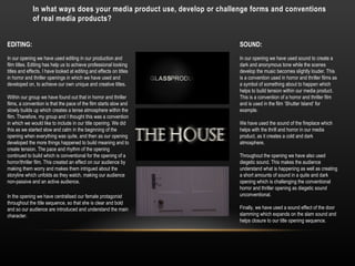 In what ways does your media product use, develop or challenge forms and conventions
of real media products?
EDITING:
In our opening we have used editing in our production and
film titles. Editing has help us to achieve professional looking
titles and effects. I have looked at editing and effects on titles
in horror and thriller openings in which we have used and
developed on, to achieve our own unique and creative titles.
Within our group we have found out that in horror and thriller
films, a convention is that the pace of the film starts slow and
slowly builds up which creates a tense atmosphere within the
film. Therefore, my group and I thought this was a convention
in which we would like to include in our title opening. We did
this as we started slow and calm in the beginning of the
opening when everything was quite, and then as our opening
developed the more things happened to build meaning and to
create tension. The pace and rhythm of the opening
continued to build which is conventional for the opening of a
horror/thriller film. This created an effect on our audience by
making them worry and makes them intrigued about the
storyline which unfolds as they watch, making our audience
non-passive and an active audience.
In the opening we have centralised our female protagonist
throughout the title sequence, so that she is clear and bold
and so our audience are introduced and understand the main
character.
SOUND:
In our opening we have used sound to create a
dark and anonymous tone while the scenes
develop the music becomes slightly louder. This
is a convention used in horror and thriller films as
a symbol of something about to happen which
helps to build tension within our media product.
This is a convention of a horror and thriller film
and is used in the film ‘Shutter Island’ for
example.
We have used the sound of the fireplace which
helps with the thrill and horror in our media
product, as it creates a cold and dark
atmosphere.
Throughout the opening we have also used
diegetic sound. This makes the audience
understand what is happening as well as creating
a short amounts of sound in a quite and dark
opening which is challenging the conventional
horror and thriller opening as diegetic sound
unconventional.
Finally, we have used a sound effect of the door
slamming which expands on the slam sound and
helps closure to our title opening sequence.
 