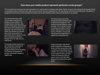 How does your media product represent particular social groups?
The one predominant social group we have represented in our media product is a teenage, white, British, female. Our group have represented the teenager female
in a stereotypical way by making her seem weak, pure and innocent. We have represented her in this way because of the horror and thriller genre. We wanted our
protagonist to look this way, so she is portrayed as a person who would be frightened easily making and developing on our storyline.
The mise-en-scene such as the
costume helps to represent the
protagonist to the audience. The
teenage female is wearing a white
jumper, and blue jeans which are both
light colours which represents her as
being pure, calm and innocent. The
clothes also represent her womanly
style and the casual setting and
environment she is in being in a home.
She is represented as feminine
teenager due to her style, hair and
make-up etc.
The teenager female social group is
also represented as being lazy or
maybe unfocused due to the
protagonist sleeping while babysitting.
This therefore can represent the
teenage, white, British, female in a
negative way.
The mise-en-scene such as the
protagonists facial expressions helps
to represent the protagonist to the
audience as being frightened, scared
and weak. This is important to show
our audience as it helps to build the
tension, thrill and horror to our title
opening. Therefore, our group has
represented the teenage female in a
negative and stereotypical way.
Finally, the teenage, white, British
female protagonist is represented as
being a kind and caring person which
is a positive and stereotypical view for
a female. This is shown in the opening
by the protagonist hearing the baby
monitor and reacting by going up
stairs to check on the baby which
shows she is a caring and thoughtful
person.
 