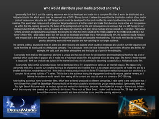 I personally think that if our title opening sequence was to be developed and made into a complete film then it would be distributed as a
Hollywood studio film which would then be released into a DVD / Blu-ray format. I believe this would be the distribution method of our media
product because our storyline and cliff hanger which could be developed further and modified to expand and become more detailed and
creative. This would also increase and engage our target audience to a further extent and make them become more active and non-passive,
as within the title opening sequence, the future of the protagonist and her life and consequences is unknown due to a cliff hanger in our
media product therefore there is lots of reasons and space for creativity and story to be involved and developed on. Therefore, Hollywood
writers, directors and producers could create the storyline to what they think would be the most suitable for the middle and ending of our
horror / thriller film. I also believe that if our film was to be developed and made into a Hollywood studio film, the audience would increase
and enlarge due to the amount of advertising we would have produced and possible merchandising. This would then lead to our media
product becoming more and more popular and eye-catching for our target audience.
The camera, editing, sound and mise-en-scene are other reasons and aspects which could be developed and used in our title sequence and
could therefore be distributed by a Hollywood company. This is because I think we have followed the conventions of horror and thriller, for
example, the cold, dark and tense atmosphere and the build up of pace in the editing etc.
I personally think that our title opening’s storyline is unique and has lots of room for development and modifications therefore has a lot of
potential which could make it popular and if made into a Hollywood studio film, the audience would be very large. The horror / thriller market
is large and I think our product has a place in the market and has a lot of potential to becoming successful as a Hollywood studio film.
I personally believe that our product could not be distributed into a TV programme or series or an internet release. The reason why I
personally think this, is due to our storyline having a lot of potential and I believe that it is to complex and unique to be made into and by a
smaller distribution. Another reason that I think that our media product would not fit the TV distribution method is because our storyline is to
complex to be carried out into a TV series. This is due to the audience losing the engagement and would become passive viewers, as I
believe the audience would benefit from seeing all the content and story at once in a cinema or DVD / Blu-ray.
After looking at various horror and thriller films, which were evidently produced by different companies, I have come to the conclusion that I
think DreamWorks and Fox Searchlight Pictures would be the most suitable to distribute our groups media product. I personally think that
Fox light Search Pictures would be the best option and method for distribution, because I have looked at a range of horrors and thrillers
which the company have created and published / distributed. Films such as ‘Black Swan’, ‘stoker’ and the horror film, ‘28 days later’. Which
have all become very successful and have similarities to our own title opening sequence.
Who would distribute your media product and why?
 