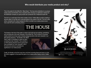 Who would distribute your media product and why?
This is the poster for the thriller film: ‘Black Swan’. This has some similarities to our groups
media product and therefore, this is important when choosing our distribution method and
the distribution company our group would use if produced into a Hollywood studio film.
The font is in a serif style of font which creates a horror / thriller affect as well as creating a
feminine affect on the title which could give glues to the content of the film. The font is also
white, contrasted with a black background which is similar to our media product as we
have used the same contrasting colours.
The female on the front of the poster is made to look bold and eye-catching, symbolising
and connoting she is the main character in this thriller film. This is similar to my groups
media product as we have used a female protagonist which is the main character in our
title opening sequence. The female in the ‘Black
Swan’ poster is centralised to make her stand
out being the main character. This is similar in
our title opening sequence and my group and I
have centralised our main character in all of
the shots and scenes to symbolise her
significance in our media product.
Finally, the female on the front cover has a red hand connoting blood and horror is in this
film which suggests it is the same film genre of our media product being a horror / thriller
film.
 