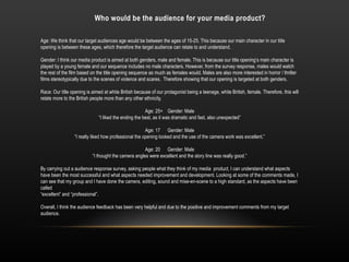 Who would be the audience for your media product?
Age: We think that our target audiences age would be between the ages of 15-25. This because our main character in our title
opening is between these ages, which therefore the target audience can relate to and understand.
Gender: I think our media product is aimed at both genders, male and female. This is because our title opening’s main character is
played by a young female and our sequence includes no male characters. However, from the survey response, males would watch
the rest of the film based on the title opening sequence as much as females would. Males are also more interested in horror / thriller
films stereotypically due to the scenes of violence and scares. Therefore showing that our opening is targeted at both genders.
Race: Our title opening is aimed at white British because of our protagonist being a teenage, white British, female. Therefore, this will
relate more to the British people more than any other ethnicity.
Age: 25+ Gender: Male
“I liked the ending the best, as it was dramatic and fast, also unexpected”
Age: 17 Gender: Male
“I really liked how professional the opening looked and the use of the camera work was excellent.”
Age: 20 Gender: Male
“I thought the camera angles were excellent and the story line was really good.”
By carrying out a audience response survey, asking people what they think of my media product, I can understand what aspects
have been the most successful and what aspects needed improvement and development. Looking at some of the comments made, I
can see that my group and I have done the camera, editing, sound and mise-en-scene to a high standard, as the aspects have been
called
“excellent” and “professional”.
Overall, I think the audience feedback has been very helpful and due to the positive and improvement comments from my target
audience.
 