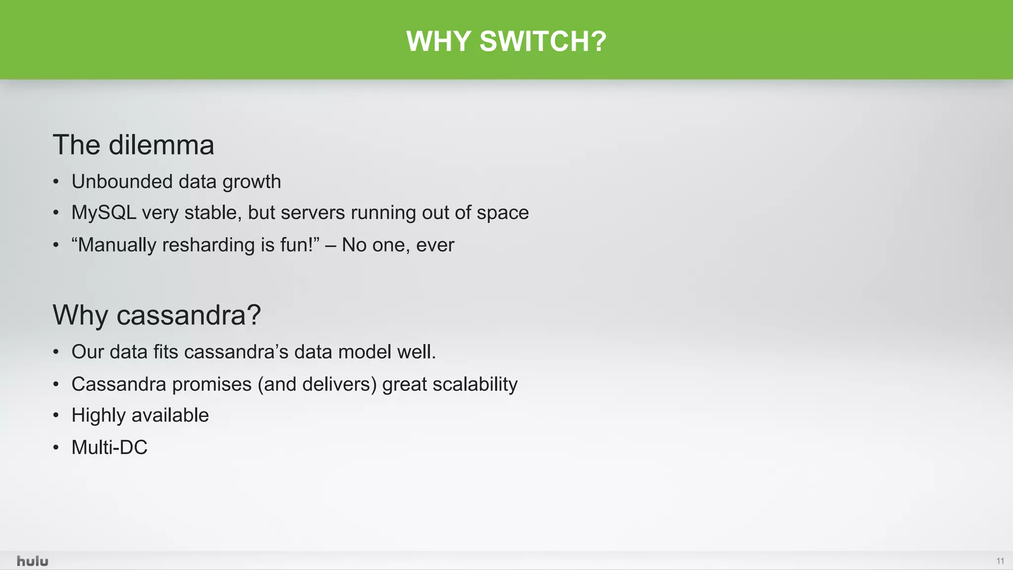 The dilemma
•  Unbounded data growth
•  MySQL very stable, but servers running out of space
•  “Manually resharding is fun!” – No one, ever
Why cassandra?
•  Our data fits cassandra’s data model well.
•  Cassandra promises (and delivers) great scalability
•  Highly available
•  Multi-DC
11
WHY SWITCH?
 