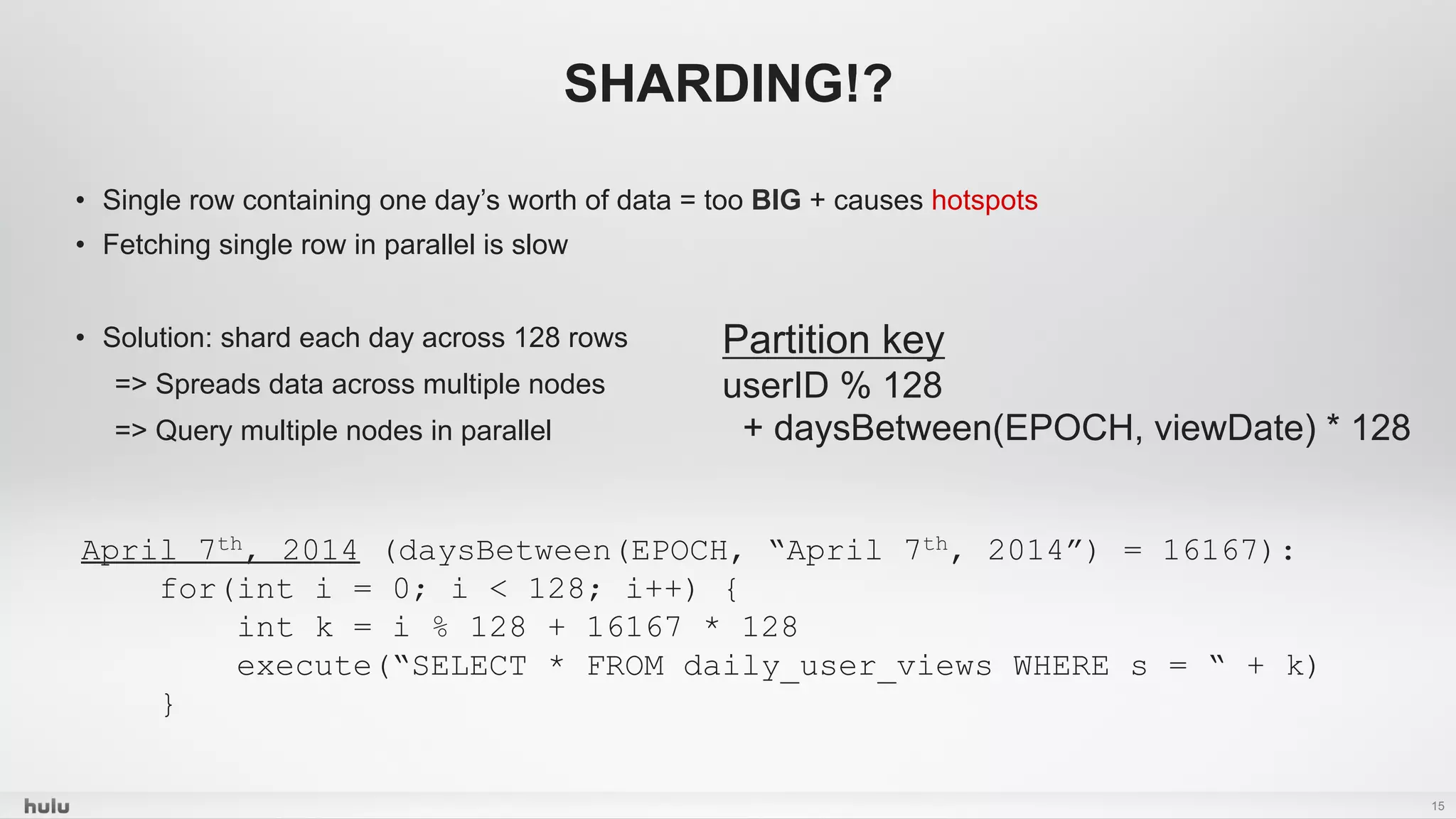•  Single row containing one day’s worth of data = too BIG + causes hotspots
•  Fetching single row in parallel is slow
•  Solution: shard each day across 128 rows
=> Spreads data across multiple nodes
=> Query multiple nodes in parallel
15
SHARDING!?
Partition key
userID % 128
+ daysBetween(EPOCH, viewDate) * 128
April 7th, 2014 (daysBetween(EPOCH, “April 7th, 2014”) = 16167):
for(int i = 0; i < 128; i++) {
int k = i % 128 + 16167 * 128
execute(“SELECT * FROM daily_user_views WHERE s = “ + k)
}
 