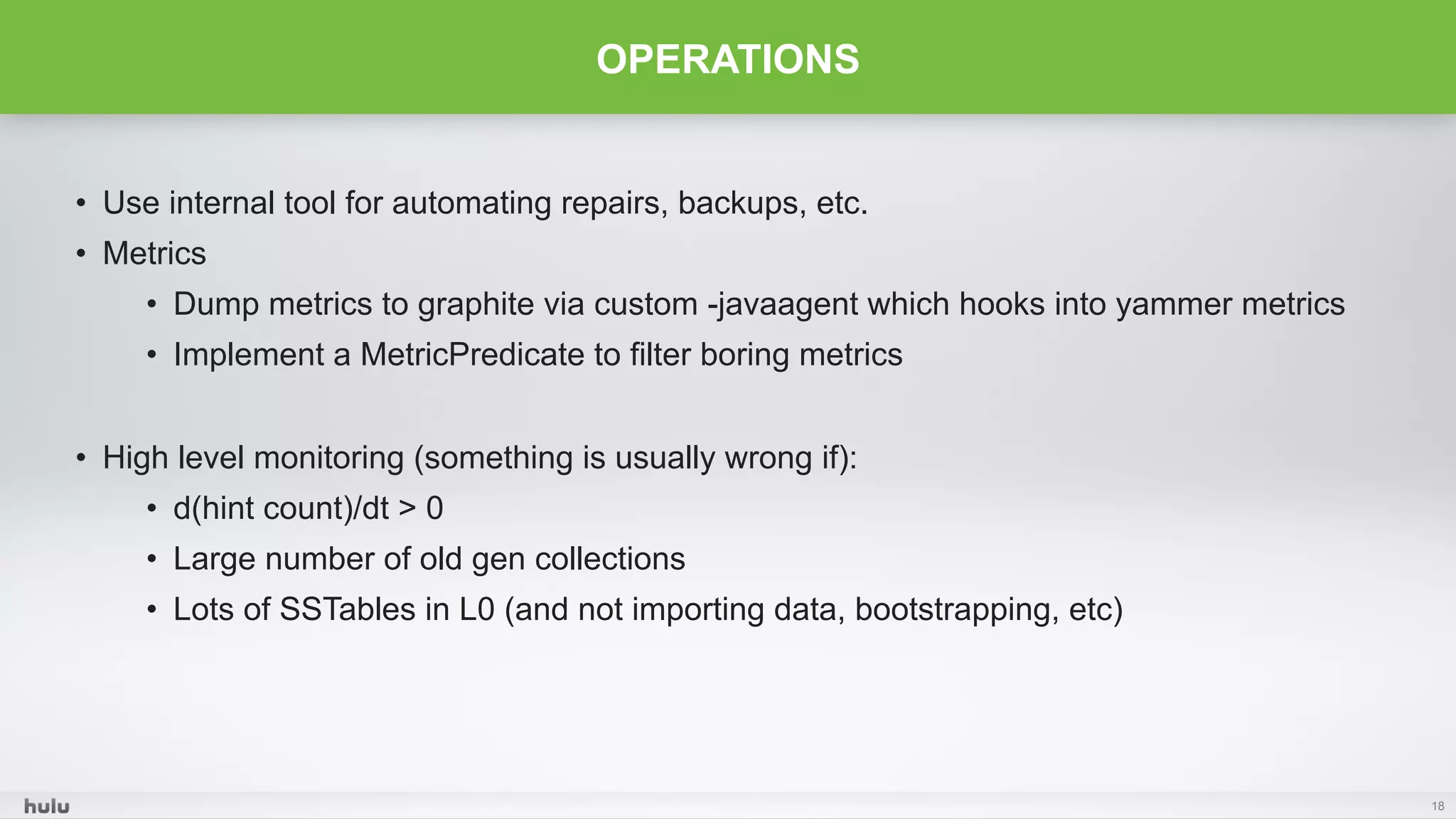 •  Use internal tool for automating repairs, backups, etc.
•  Metrics
•  Dump metrics to graphite via custom -javaagent which hooks into yammer metrics
•  Implement a MetricPredicate to filter boring metrics
•  High level monitoring (something is usually wrong if):
•  d(hint count)/dt > 0
•  Large number of old gen collections
•  Lots of SSTables in L0 (and not importing data, bootstrapping, etc)
18
OPERATIONS
 