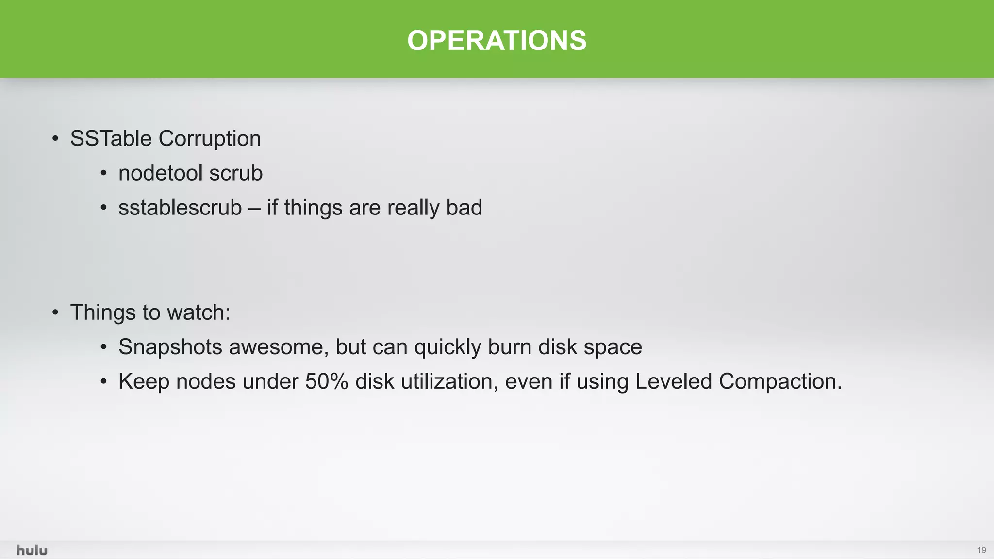 •  SSTable Corruption
•  nodetool scrub
•  sstablescrub – if things are really bad
•  Things to watch:
•  Snapshots awesome, but can quickly burn disk space
•  Keep nodes under 50% disk utilization, even if using Leveled Compaction.
19
OPERATIONS
 