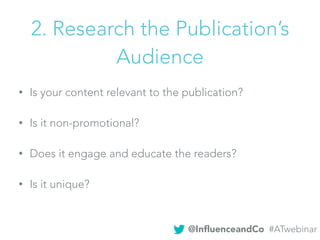• Is your content relevant to the publication?
• Is it non-promotional?
• Does it engage and educate the readers?
• Is it unique?
2. Research the Publication’s
Audience
@InﬂuenceandCo #ATwebinar
 