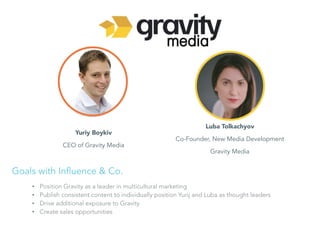 Yuriy Boykiv
CEO of Gravity Media
Luba Tolkachyov
Co-Founder, New Media Development
Gravity Media
• Position Gravity as a leader in multicultural marketing
• Publish consistent content to individually position Yurij and Luba as thought leaders
• Drive additional exposure to Gravity
• Create sales opportunities
Goals with Influence & Co.
 