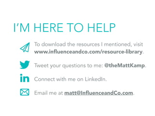 I’M HERE TO HELP
To download the resources I mentioned, visit
www.inﬂuenceandco.com/resource-library.
Tweet your questions to me: @theMattKamp.
Connect with me on LinkedIn.
Email me at matt@InﬂuenceandCo.com.
 