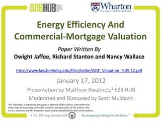 Energy Efficiency And
       Commercial-Mortgage Valuation
                        Paper Written By
       Dwight Jaffee, Richard Stanton and Nancy Wallace

       http://www.law.berkeley.edu/files/bclbe/DOE_Valuation_9.25.12.pdf

                                                January 17, 2012
                  Presentation by Matthew Kwatinetz1 EEB HUB
                   Moderated and Discussed by Scott Muldavin
1Mr. Kwatinetz is presenting this paper in absence of the authors. Every effort has
been made to accurately convey the intention and conclusion of the authors. Any
errors, omissions are Mr. Kwatinetz’ alone and do not reflect the work of the authors.
 