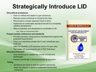 Strategically Introduce LID
Get political acceptance
 Have to market and explain to get consensus
 Special council workshop to introduce the idea
 Recommend a simple approach (foot-in-door)
 Implement an achievable standard that will not completely
redefine development
 Allows engineers and developers to acclimate to LID
(can “ramp up” requirements later)
Prepare sample ordinances and standards
 Provide scenarios using previous development projects with
proposed requirements
 Keep your standards simple (don’t over complicate your
methods)
 Allow for flexibility (LID practices need to fit each site)
 Can make LID requirements part of SW Ordinance
Education/Outreach
 Host workshops to explain the overall concept and
advantages
 Present specifically to local developers & engineers
Timing
 Sometime you have to wait for specific opportunity
 Need key players in place to implement new/revised
ordinances
 
