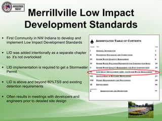  First Community in NW Indiana to develop and
implement Low Impact Development Standards
 LID was added intentionally as a separate chapter
so it’s not overlooked
 LID implementation is required to get a Stormwater
Permit
 LID is above and beyond 80%TSS and existing
detention requirements
 Often results in meetings with developers and
engineers prior to detailed site design
Merrillville Low Impact
Development Standards
 