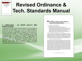 Revised Ordinance &
Tech. Standards Manual
6. COMPLIANCE - LID WATER QUALITY BMP
POINTS SYSTEM
Compliance with LID non-point source pollution control requirements
is based on a points system. This is a tool for screening BMPs to
ensure that the site is adequately covered by preferred practices.
The points assigned to each BMP are weighted by the proportion of
the site served by the BMP. To achieve compliance, a storm water
management plan must attain at least 100 LID Points per each
Disturbed Acre of development through implementation of
approved practices. A minimum of three (3) different BMPs must be
incorporated for each development. Practices utilized must be
approved by the Storm Water Management Board. The BMPs
utilized to satisfy the 80% TSS removal rate requirements cannot be
counted as part of the required LID point total.
 