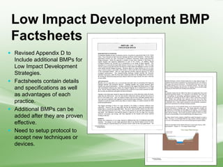 Low Impact Development BMP
Factsheets
 Revised Appendix D to
Include additional BMPs for
Low Impact Development
Strategies.
 Factsheets contain details
and specifications as well
as advantages of each
practice.
 Additional BMPs can be
added after they are proven
effective.
 Need to setup protocol to
accept new techniques or
devices.
 